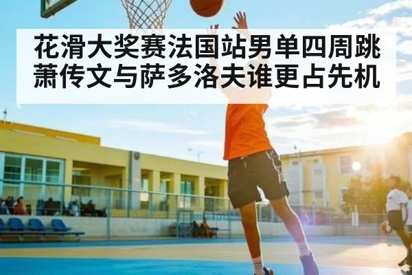 花滑大奖赛法国站男单四周跳 萧传文与萨多洛夫谁更占先机