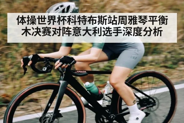 体操世界杯科特布斯站周雅琴平衡木决赛对阵意大利选手深度分析
